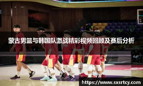 蒙古男篮与韩国队激战精彩视频回顾及赛后分析